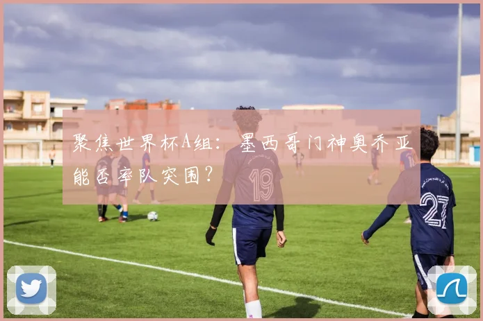 聚焦世界杯A组:墨西哥门神奥乔亚能否率队突围?