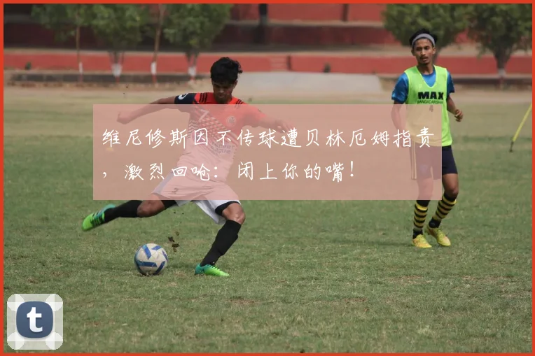 维尼修斯因不传球遭贝林厄姆指责，激烈回呛：闭上你的嘴！
