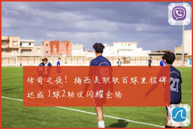 传奇之夜!梅西美职联百球里程碑达成 1球2助攻闪耀全场