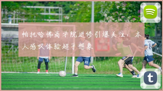 帕托哈佛商学院进修引爆关注，本人感叹体验超乎想象