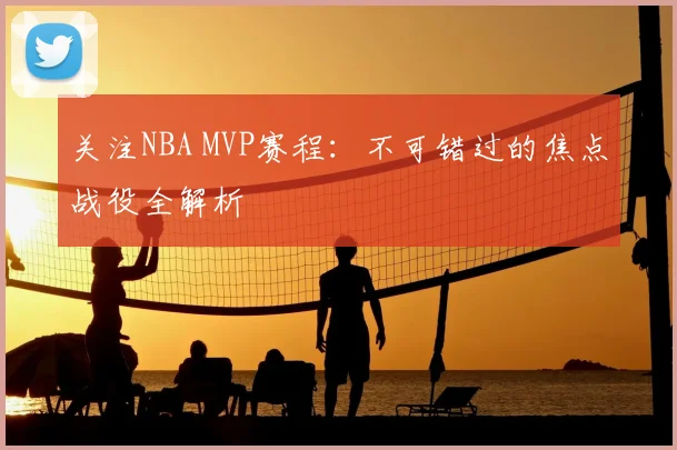 关注NBA MVP赛程：不可错过的焦点战役全解析
