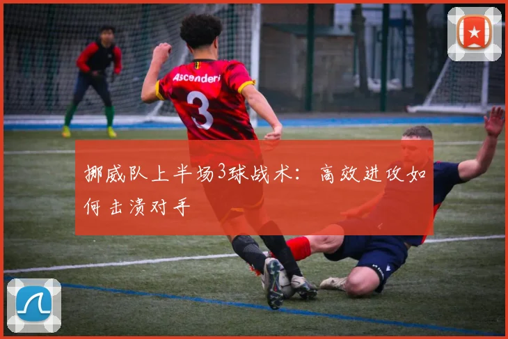 挪威队上半场3球战术：高效进攻如何击溃对手