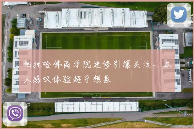 帕托哈佛商学院进修引爆关注,本人感叹体验超乎想象