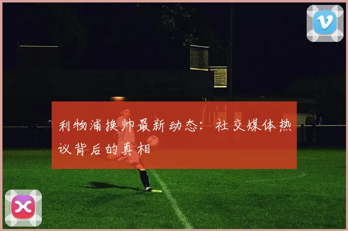 利物浦换帅最新动态:社交媒体热议背后的真相