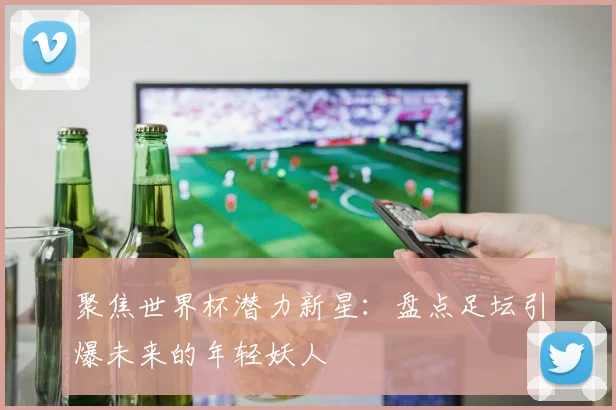 聚焦世界杯潜力新星：盘点足坛引爆未来的年轻妖人