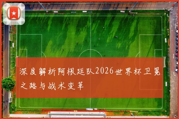 深度解析阿根廷队2026世界杯卫冕之路与战术变革