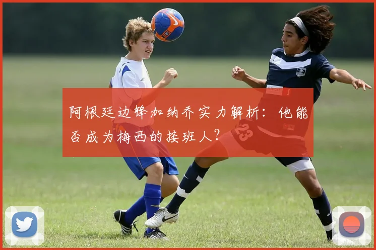 阿根廷边锋加纳乔实力解析：他能否成为梅西的接班人？