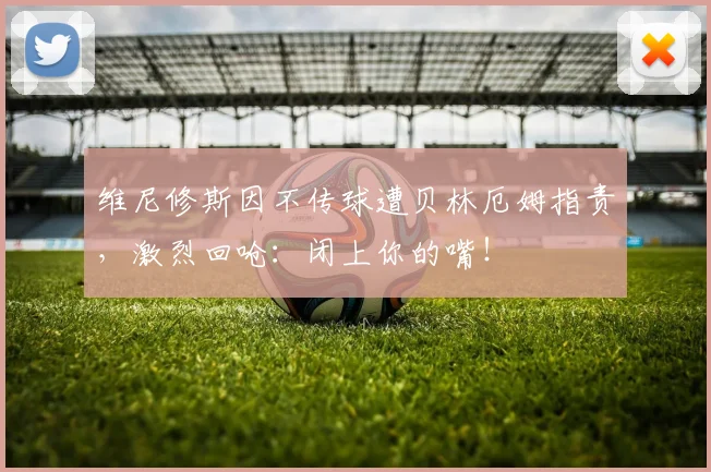 维尼修斯因不传球遭贝林厄姆指责,激烈回呛:闭上你的嘴!