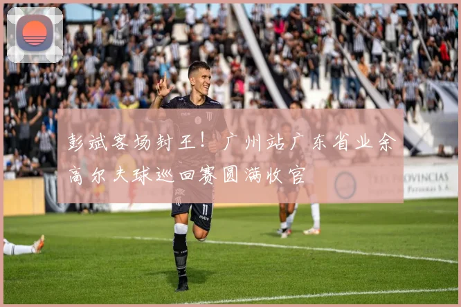 彭斌客场封王!广州站广东省业余高尔夫球巡回赛圆满收官