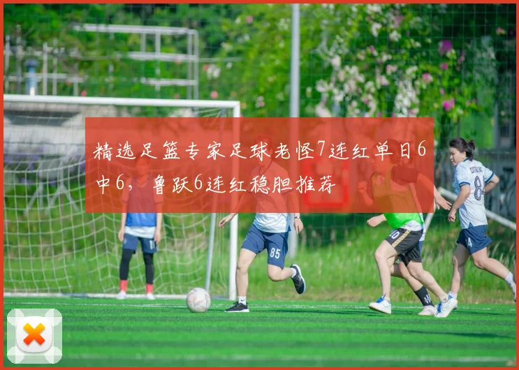 精选足篮专家足球老怪7连红单日6中6，鲁跃6连红稳胆推荐