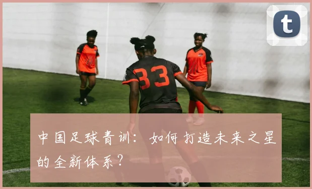中国足球青训:如何打造未来之星的全新体系?